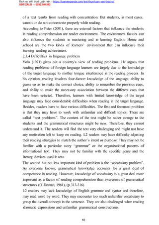 Dịch vụ viết thuê Luận văn - https://luanvanpanda.com/viet-thue-luan-van-thac-si/
SĐT/ZALO – 0932.091562
of a text results from reading with concentration. But students, in most cases,
cannot or do not concentrate properly while reading.
According to Peter (2001), there are external factors that influence the students
in reading comprehension are reader environment. The environment factors can
also influence the students in mastering and in learning English. Home and
school are the two kinds of learners’ environment that can influence their
learning reading achievement.
2.3.4 Difficulties in language problem
Yolo (1971) gives out a country's view of reading problems. He argues that
reading problems of foreign language learners are largely due to the knowledge
of the target language to mother tongue interference in the reading process. In
his opinion, reading involves four-factor: knowledge of the language, ability to
guess so as to make the correct choice, ability to remember the previous cues,
and ability to make the necessary association between the different cues that
have been selected. Therefore, learners with limited knowledge of the target
language may face considerable difficulties when reading in the target language.
Besides, readers have to face various difficulties. The first and foremost problem
is that they may have to work with unfamiliar and difficult topics. There are
called “text problems”. The content of the text might be rather strange to the
students and the grammatical structures might be new. Therefore, they cannot
understand it. The readers will find the text very challenging and might not have
any motivation left to keep on reading. L2 readers may have difficulty adjusting
their reading strategies to match the author’s intent or purpose. They may not be
familiar with a particular story “grammar” or the organizational patterns of
informational text. They may not be familiar with the specific genre and the
literary devices used in text.
The second but not less important kind of problem is the “vocabulary problem”.
As everyone knows, grammatical knowledge accounts for a great deal of
competence in reading. However, knowledge of vocabulary is a great deal more
important as a factor of reading comprehension than awareness of grammatical
structures (O’Donnel, 1961), (p.313-316).
L2 readers may lack knowledge of English grammar and syntax and therefore,
may read word by word. They may encounter too much unfamiliar vocabulary to
grasp the overall concept in the sentence. They are also challenged when reading
idiomatic expressions and unfamiliar grammatical constructions.
10
 