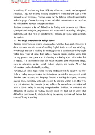 Dịch vụ viết thuê Luận văn - https://luanvanpanda.com/viet-thue-luan-van-thac-si/
SĐT/ZALO – 0932.091562
In addition, L2 readers may have difficulty with more complex and compound
sentences. They may lose the meaning of references within the text, such as with
frequent use of pronouns. Pronoun usage may be different or less frequent in the
native language. Connectives may be overlooked or misunderstood so they lose
the relationships between concepts and ideas.
Readers encounter a lot of difficulties in dealing with proverbs and idioms,
synonyms and antonyms, polysemantic and subtechnical vocabulary. Metaphor,
metonymy and other types of transference of meaning also cause great difficulty
for readers.
2.4:Reading Comprehension at high school
Reading comprehension means understanding what has been read. However, it
does not mean that the result of teaching English in the school was satisfying,
even though the fact is teaching the reading process is continuously being taught
within three years at senior high school. Reading makes students enjoy their
learning process and gives several advantages in finding some information that
is needed. It is an unlimited area that makes students learn about many things,
such as education, politic, social, culture, religion, and health. All of that
information can be obtained by reading.
Nowadays, at senior high school, teaching reading intends to develop students’
skills in reading comprehension. the students are expected to comprehend social
function, text structure, and language features in reading descriptive, narrative,
recount texts, expository texts and so on in the oral and written form. However,
in a real situation, the students do not achieve the curriculum expectation and
have a lower ability in reading comprehension. Besides, to overcome the
difficulties of students in reading, teachers must first find out or know what
difficulties experienced by students during the reading process and factors that
cause difficulty in reading.
11
 