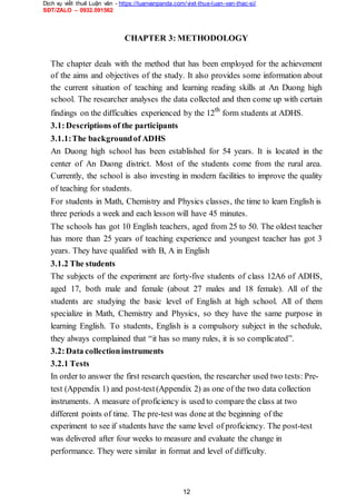 Dịch vụ viết thuê Luận văn - https://luanvanpanda.com/viet-thue-luan-van-thac-si/
SĐT/ZALO – 0932.091562
CHAPTER 3: METHODOLOGY
The chapter deals with the method that has been employed for the achievement
of the aims and objectives of the study. It also provides some information about
the current situation of teaching and learning reading skills at An Duong high
school. The researcher analyses the data collected and then come up with certain
findings on the difficulties experienced by the 12th
form students at ADHS.
3.1:Descriptions of the participants
3.1.1:The backgroundof ADHS
An Duong high school has been established for 54 years. It is located in the
center of An Duong district. Most of the students come from the rural area.
Currently, the school is also investing in modern facilities to improve the quality
of teaching for students.
For students in Math, Chemistry and Physics classes, the time to learn English is
three periods a week and each lesson will have 45 minutes.
The schools has got 10 English teachers, aged from 25 to 50. The oldest teacher
has more than 25 years of teaching experience and youngest teacher has got 3
years. They have qualified with B, A in English
3.1.2 The students
The subjects of the experiment are forty-five students of class 12A6 of ADHS,
aged 17, both male and female (about 27 males and 18 female). All of the
students are studying the basic level of English at high school. All of them
specialize in Math, Chemistry and Physics, so they have the same purpose in
learning English. To students, English is a compulsory subject in the schedule,
they always complained that “it has so many rules, it is so complicated”.
3.2:Data collectioninstruments
3.2.1 Tests
In order to answer the first research question, the researcher used two tests: Pre-
test (Appendix 1) and post-test(Appendix 2) as one of the two data collection
instruments. A measure of proficiency is used to compare the class at two
different points of time. The pre-test was done at the beginning of the
experiment to see if students have the same level of proficiency. The post-test
was delivered after four weeks to measure and evaluate the change in
performance. They were similar in format and level of difficulty.
12
 