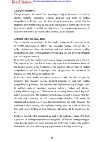 Dịch vụ viết thuê Luận văn - https://luanvanpanda.com/viet-thue-luan-van-thac-si/
SĐT/ZALO – 0932.091562
3.2.2 Questionnaires
The questionnaire was one of the supporting techniques the researcher aimed to
identify students’ perception, opinion, problem, and ability in reading
comprehension. In this case, the form of questionnaire was closed with the
alternative answer that would be chosen by the students. Students chose only the
best answer which is suitable for themselves. The questionnaire contained 8
questions that need to be responded to correctly by the students.
3.3:Data collectionprocedures
The experiment was conducted in four weeks, during the first semester of the
2019-2020 school-year at ADHS. The researcher worked with the class to
collect information about the students and their attitudes towards reading
comprehension skills. The researcher exploited a pre-test and a post-test together
with survey questionnaires.
In the first week, the students were given a survey questionnaire and a pre-test.
The students of the class had to answer eight questions in 10 minutes in one of
the English lessons at the beginning of the semester. The pre-test on reading
comprehension includes 3 passages, have 15 questions and answer in 20
minutes, two point for each correct answer.
In the next three weeks, the researcher worked with the class to give the
treatment. The students received different measures to deal with reading
comprehension problems. The students were explained reading strategies, used
to methods such as skimming, scanning, extensive reading, and intensive
reading while reading a text. Elaborations on what they need to do if they took
part in the experiment. The students were asked encouraged to discuss what they
did with their classmates and did comprehension exercises. This means the
students had a chance to develop other comprehension sub-skills. Instead of the
traditional method reading, the beginning reading word by word to finish the
texts and stop to looking up their unknowns. Then they did the exercises in the
test.
Finally, at the end of the experiment, in week 4, the students of class 12A6 took
a post-test on reading comprehension and applied differences reading strategies.
After that, the researcher would compare and analyze the results of the students
between the two tests to identify any improvement in reading proficiency.
13
 