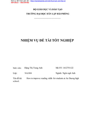 Dịch vụ viết thuê Luận văn - https://luanvanpanda.com/viet-thue-luan-van-thac-si/
SĐT/ZALO – 0932.091562
BỘ GIÁO DỤC VÀ ĐÀO TẠO
TRƯỜNG ĐẠI HỌC DÂN LẬP HẢI PHÒNG
--------------------------------------
NHIỆM VỤ ĐỀ TÀI TỐT NGHIỆP
Sinh viên: Đặng Thị Trang Anh Mã SV: 1412751122
Lớp: NA1804 Ngành: Ngôn ngữ Anh
Tên đề tài:
school.
How to improve reading skills for students at An Duong high
 