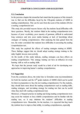 Dịch vụ viết thuê Luận văn - https://luanvanpanda.com/viet-thue-luan-van-thac-si/
SĐT/ZALO – 0932.091562
CHAPTER 5: CONCLUSION AND SUGGESTION
5.1. Conclusion
In the previous chapter the researcher had stated that the purpose of this research
was to find out the difficulties faced by the 12th-grade students of ADHS in
reading comprehension. This can be seen from the score of the students (45) for
a reading comprehension test.
This study also provided reasons factors why the students faced difficulties with
these questions. Mostly, the students failed in the reading comprehension tests
because of poor vocabulary, poor mastery of grammar, difficult to understand
long sentences and text, poor media learning or lack of knowledge about
strategies of reading comprehension. After analyzing the data gained from the
test, the writer concluded that students have difficulties in answering the reading
comprehension test.
This study has explored the effects of reading strategies training at ADHS.
These findings suggest that we should adopt reading strategy training to the
daily English lessons more actively.
As the results of this study indicate, reading strategies can have effects on
reading comprehension. This strategy training can have an influence on every
learning skill as well as reading skills.
We hope that the present study would be a kind of aid for developing new
approaches to improving learner’s reading comprehension.
5.2. Suggestion
From the conclusion above, the writer tries to formulate some recommendations
for both the teachers and the 12th
grade students of ADHS which can be useful
for them in preparation to face the test reading comprehension. For the students,
they should learn more about the reading comprehension such as reading skills,
reading strategies, and test-taking strategy for reading test that can be useful
when they deal with reading comprehension test.
Moreover, a frequent practice in reading and doing reading comprehension tests
may assist the students to have reliable comprehension and be familiar with the
reading test, so it may minimize the students’ difficulties in reading
comprehension tests. Meanwhile, for the teachers, it is expected that they teach
the students how to improve their ability in reading comprehension, especially
23
 