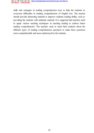 Dịch vụ viết thuê Luận văn - https://luanvanpanda.com/viet-thue-luan-van-thac-si/
SĐT/ZALO – 0932.091562
skills and strategies in reading comprehension tests to help the students to
overcome difficulties in reading comprehension of English text. The teacher
should provide interesting material to improve students reading ability, such as
providing the students with authentic material. It is suggested that teachers need
to apply various teaching techniques in teaching reading to achieve better
reading comprehension. The teachers need to teach their students about the
different types of reading comprehension questions to make these questions
more comprehensible and more understood by the students.
24
 