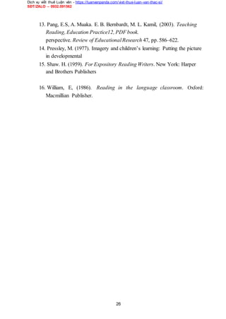 Dịch vụ viết thuê Luận văn - https://luanvanpanda.com/viet-thue-luan-van-thac-si/
SĐT/ZALO – 0932.091562
13. Pang, E.S, A. Muaka. E. B. Bernbardt, M. L. Kamil, (2003). Teaching
Reading, Education Practice12, PDF book.
perspective. Review of EducationalResearch 47, pp. 586–622.
14. Pressley, M. (1977). Imagery and children’s learning: Putting the picture
in developmental
15. Shaw. H. (1959). For Expository Reading Writers. New York: Harper
and Brothers Publishers
16. William, E, (1986). Reading in the language classroom. Oxford:
Macmillian Publisher.
26
 