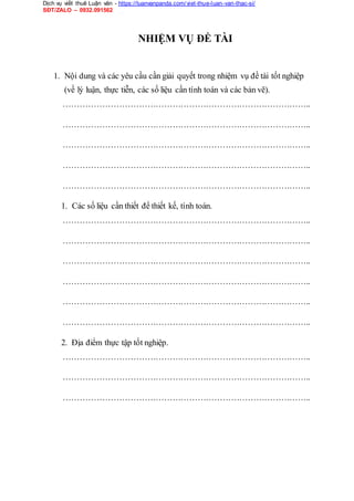 Dịch vụ viết thuê Luận văn - https://luanvanpanda.com/viet-thue-luan-van-thac-si/
SĐT/ZALO – 0932.091562
NHIỆM VỤ ĐỀ TÀI
1. Nội dung và các yêu cầu cần giải quyết trong nhiệm vụ đề tài tốt nghiệp
(về lý luận, thực tiễn, các số liệu cần tính toán và các bản vẽ).
……………………………………………………………………………..
……………………………………………………………………………..
……………………………………………………………………………..
……………………………………………………………………………..
……………………………………………………………………………..
1. Các số liệu cần thiết để thiết kế, tính toán.
……………………………………………………………………………..
……………………………………………………………………………..
……………………………………………………………………………..
……………………………………………………………………………..
……………………………………………………………………………..
……………………………………………………………………………..
2. Địa điểm thực tập tốt nghiệp.
……………………………………………………………………………..
……………………………………………………………………………..
……………………………………………………………………………..
 