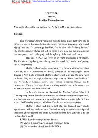 Dịch vụ viết thuê Luận văn - https://luanvanpanda.com/viet-thue-luan-van-thac-si/
SĐT/ZALO – 0932.091562
APPENDIX1
(Pre-test)
Reading Comprehension
You are to choose the one bestanswerA, B, C or D to eachquestions.
Passage1:
Dancer Martha Graham trained her body to move in different ways and in
different contexts from any before attempted, "life today is nervous, sharp, and
zigzag," she said. "It often stops in midair. That is what I aim for in my dances."
She insists she never started out to be a rebel. It was only that the emotions she
had to express could not be projected through any of the traditional forms.
This was in 1925. All forms of art were undergoing a revolution.
The theories of psychology were being used to extend the boundaries of poetry,
music, and painting.
Martha Graham's debut dance concert in her new idiom occurred on
April 18, 1926. Connoisseurs of dance, gathered at the Forty-eighth Street
Theater in New York, witnessed Martha Graham's first foray into this new realm
of dance. They saw, through such dance sequences as "Three Gobi Maidens."
and "A Study in Lacquer, desires and conflicts expressed through bodily
movements. These critics agreed that something entirely new. a departure from
all previous forms, had been witnessed.
In the early thirties, she founded the. Martha Graham School of
Contemporary Dance. Her classes were used as a laboratory for her stage works,
and her stage works in turn were a means for attaching new pupils to her school-
a sort of self-winding process, with herself as the key to the development.
Martha Graham and the school she has founded are virtually
synonymous with the modern dance. She had not only produced a technique of
the dance. choreographed and taught it, but her disciples have gone out to fill the
modern dance world.
1. What does the passage mainly discuss.
(A) Martha Graham' S development of modern dance
(B) The revolution of art forms in the i920' s
27
 