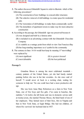 Dịch vụ viết thuê Luận văn - https://luanvanpanda.com/viet-thue-luan-van-thac-si/
SĐT/ZALO – 0932.091562
3. The author discusses Ghirardelli Square in order to illustrate which of the
following procedures?
(A) The construction of new buildings to conceal older structures
(B) The selective removal of old buildings to create spacefor residential
units
(C) The 'restoration of old buildings to make them commercially useful
(D) The demolition of apartment towers to make way for more attractive
construction
4. According to the passage, the Ghirardelli sign was preserved because it
(A) was designed and built by a famous artist
(B) is included in an advertising contract with the Ghirardelli Chocolate
Company
(C) is suitable as a vantage point from which to view San Francisco Bay
(D) has long-standing importance as a' symbol in the community
5. The sentence in lines 14-16 would best keep its meaning if "most telling"
were replaced by
(A) most significant (B) in greatest demand'
(C) most debatable (D) the best publicized
Passage3:
Grandma Moses is among the most celebrated twentieth -
century painters of the United States, yet she had barely started
painting before she was in her late seventies. As she once said of
herself: "I would never sit back in a rocking chair, waiting for
someone to help me.' No one could have had a more productive old
age.
She was born Anna Mary Robertson on a farm in New York
State, one of five boys and five girls. ("we came in bunches, like
radishes.") At twelve she left home and was in domestic service until
at twenty-seven, she married Thomas Moses, the hired hand of one of
her employers. They farmed most of their lives, first in Virginia and
then in New York State, at Eagle Bridge. She had ten children, of
whom five survived: her husband died in 1927.
30
 