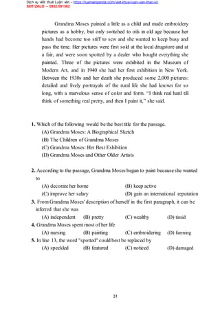 Dịch vụ viết thuê Luận văn - https://luanvanpanda.com/viet-thue-luan-van-thac-si/
SĐT/ZALO – 0932.091562
Grandma Moses painted a little as a child and made embroidery
pictures as a hobby, but only switched to oils in old age because her
hands had become too stiff to sew and she wanted to keep busy and
pass the time. Her pictures were first sold at the local drugstore and at
a fair, and were soon spotted by a dealer who bought everything she
painted. Three of the pictures were exhibited in the Museum of
Modern Art, and in 1940 she had her first exhibition in New York.
Between the 1930s and her death she produced some 2,000 pictures:
detailed and lively portrayals of the rural life she had known for so
long, with a marvelous sense of color and form. “I think real hard till
think of something real pretty, and then I paint it,” she said.
1. Which of the following would be the besttitle for the passage.
(A) Grandma Moses: A Biographical Sketch
(B) The Children of Grandma Moses
(C) Grandma Moses: Her Best Exhibition
(D) Grandma Moses and Other Older Artists
2. According to the passage, Grandma Moses began to paint becauseshe wanted
to
(A) decorate her home (B) keep active
(C) improve her salary (D) gain an international reputation
3. From Grandma Moses' description of herself in the first paragraph, it can be
inferred that she was
(A) independent (B) pretty (C) wealthy (D) timid
4. Grandma Moses spent most of her life
(A) nursing (B) painting (C) embroidering (D) farming
5. In line 13, the word "spotted" could best be replaced by
(A) speckled (B) featured (C) noticed (D) damaged
31
 