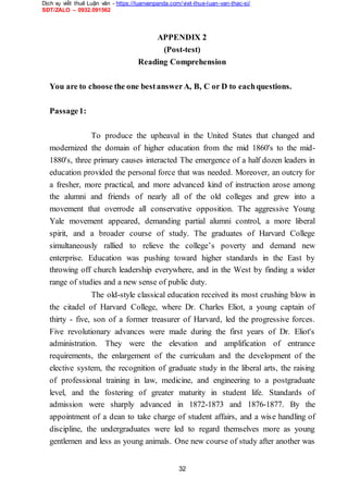 Dịch vụ viết thuê Luận văn - https://luanvanpanda.com/viet-thue-luan-van-thac-si/
SĐT/ZALO – 0932.091562
APPENDIX 2
(Post-test)
Reading Comprehension
You are to choose the one bestanswerA, B, C or D to eachquestions.
Passage1:
To produce the upheaval in the United States that changed and
modernized the domain of higher education from the mid 1860's to the mid-
1880's, three primary causes interacted The emergence of a half dozen leaders in
education provided the personal force that was needed. Moreover, an outcry for
a fresher, more practical, and more advanced kind of instruction arose among
the alumni and friends of nearly all of the old colleges and grew into a
movement that overrode all conservative opposition. The aggressive Young
Yale movement appeared, demanding partial alumni control, a more liberal
spirit, and a broader course of study. The graduates of Harvard College
simultaneously rallied to relieve the college’s poverty and demand new
enterprise. Education was pushing toward higher standards in the East by
throwing off church leadership everywhere, and in the West by finding a wider
range of studies and a new sense of public duty.
The old-style classical education received its most crushing blow in
the citadel of Harvard College, where Dr. Charles Eliot, a young captain of
thirty - five, son of a former treasurer of Harvard, led the progressive forces.
Five revolutionary advances were made during the first years of Dr. Eliot's
administration. They were the elevation and amplification of entrance
requirements, the enlargement of the curriculum and the development of the
elective system, the recognition of graduate study in the liberal arts, the raising
of professional training in law, medicine, and engineering to a postgraduate
level, and the fostering of greater maturity in student life. Standards of
admission were sharply advanced in 1872-1873 and 1876-1877. By the
appointment of a dean to take charge of student affairs, and a wise handling of
discipline, the undergraduates were led to regard themselves more as young
gentlemen and less as young animals. One new course of study after another was
32
 
