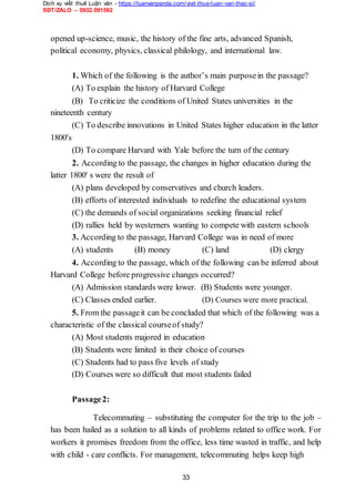 Dịch vụ viết thuê Luận văn - https://luanvanpanda.com/viet-thue-luan-van-thac-si/
SĐT/ZALO – 0932.091562
opened up-science, music, the history of the fine arts, advanced Spanish,
political economy, physics, classical philology, and international law.
1. Which of the following is the author’s main purposein the passage?
(A) To explain the history of Harvard College
(B) To criticize the conditions of United States universities in the
nineteenth century
(C) To describe innovations in United States higher education in the latter
1800's
(D) To compare Harvard with Yale before the turn of the century
2. According to the passage, the changes in higher education during the
latter 1800' s were the result of
(A) plans developed by conservatives and church leaders.
(B) efforts of interested individuals to redefine the educational system
(C) the demands of social organizations seeking financial relief
(D) rallies held by westerners wanting to compete with eastern schools
3. According to the passage, Harvard College was in need of more
(A) students (B) money (C) land (D) clergy
4. According to the passage, which of the following can be inferred about
Harvard College before progressive changes occurred?
(A) Admission standards were lower. (B) Students were younger.
(C) Classes ended earlier. (D) Courses were more practical.
5. From the passageit can be concluded that which of the following was a
characteristic of the classical courseof study?
(A) Most students majored in education
(B) Students were limited in their choice of courses
(C) Students had to pass five levels of study
(D) Courses were so difficult that most students failed
Passage2:
Telecommuting – substituting the computer for the trip to the job –
has been hailed as a solution to all kinds of problems related to office work. For
workers it promises freedom from the office, less time wasted in traffic, and help
with child - care conflicts. For management, telecommuting helps keep high
33
 