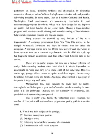 Dịch vụ viết thuê Luận văn - https://luanvanpanda.com/viet-thue-luan-van-thac-si/
SĐT/ZALO – 0932.091562
performers on board, minimizes tardiness and absenteeism by eliminating
commutes, allows periods of solitude for high –concentration task, and provides
scheduling flexibility. In some areas, such as Southern California and Seattle,
Washington, local governments are encouraging companies to start
telecommuting programs in order to reduce rush - hour congestion and improve
air quality. But these benefits do not come easily. Making a telecommuting
program work requires careful planning and an understanding of the differences
between telecommuting realities and popular images.
Many workers are seduced by rosy illusions of life as a
telecommuter. A computer programmer from New York City moves to the
tranquil Adirondack Mountains and stays in contact with her office via
computer. A manager comes in to his Office three days 8 week and works at
home the other two. An accountant stays home to care for child; she hooks up
her telephone modem connections and does office work between calls to the
doctor.
These are powerful images, but they are a limited reflection of
reality. Telecommuting workers soon learn that it is almost impossible to
concentrate on work and care for a young child at the same time. Before a
certain age, young children cannot recognize. much less respect, the necessary
boundaries between work and family. Additional child support is necessary if
the parent is to get any work done.
Management, too, must separate the myth from the reality.
Although the media has paid a great deal of attention to telecommuting. in most
cases it is the employee's situation, not the availability of technology, that
precipitates a telecommuting arrangement.
That is partly why, despite the widespread press coverage, the
number of companies with work-at-home programs or policy guidelines remains
small.
1. What is the main subject of the passage.
(A) Business management policies
(B) Driving to work
(C) Extending the workplace by means of commuters
(D) Commuters for child - care purposes
34
 