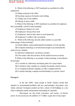 Dịch vụ viết thuê Luận văn - https://luanvanpanda.com/viet-thue-luan-van-thac-si/
SĐT/ZALO – 0932.091562
2. Which of the following is NOT mentioned as a problem for office
employees9.
(A) Being restricted to the office
(B) Incurring expenses for lunches and clothing
(C) Taking care of sick children
(D) Driving in heavy traffic
3. Which of the following is NOT mentioned as a problem for employers
that is potentially solved by telecommuting?
(A) Employees' lateness for work
(B) Employees' absencefrom work
(C) Employees' need for time alone to work intensively
(D) Employee's' conflicts with second jobs
4. Which of the following does the author mention as a possible
disadvantage of telecommuting?
(A) Small children cannot understand the boundaries of work and play.
(B) Computer technology is not advanced enough to accommodate the
needs of every situation.
(C) Electrical malfunctions can destroy a project.
(D) The worker often does not have all the needed resources at home.
5. Which of the following is an example of telecommuting as described in
the passage?
(A) A scientist in a laboratory developing plans for a spacestation
(B) A technical writer sending via computer documents created at home
(C) A computer technician repairing an office computer network
(D) A teacher directing computer-assisted learning in a private school
Passage3:
In the late 1960's, many people in North' America turned their
attention to environmental problems and new steel-and-glass skyscrapers were
widely criticized. Ecologists pointed out that a cluster of tall buildings in a city
often overburdens public transportation and parking lot capacities.
Skyscrapers are also lavish consumers, and wasters, of electric
power. In one recent year, the addition of 17 million square feet of skyscraper
35
 