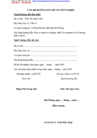 Dịch vụ viết thuê Luận văn - https://luanvanpanda.com/viet-thue-luan-van-thac-si/
SĐT/ZALO – 0932.091562
CÁN BỘ HƯỚNG DẪN ĐỀ TÀI TỐT NGHIỆP
Ngườihướng dẫn thứ nhất:
Họ và tên: Trần Thị Ngọc Liên
Học hàm, học vị: Tiến sĩ
Cơ quan công tác: Trường Đại học Dân lập Hải Phòng
Nội dung hướng dẫn: How to improve reading skills for students at An Duong
high school.
Người hướng dẫn thứ hai:
Họ và tên:.............................................................................................
Học hàm, học vị:...................................................................................
Cơ quan công tác:.................................................................................
Nội dung hướng dẫn:............................................................................
Đề tài tốt nghiệp được giao ngày… tháng ... năm 2019
Yêu cầu phải hoàn thành xong trước ngày… tháng… năm 2019
Đã nhận nhiệm vụ ĐTTN Đã giao nhiệm vụ ĐTTN
Sinh viên Người hướng dẫn
Đặng Thị Trang Anh Trần Thị Ngọc Liên
Hải Phòng, ngày … tháng ... năm ...
Hiệu trưởng
GS.TS.NGƯT Trần Hữu Nghị
 