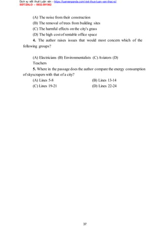 Dịch vụ viết thuê Luận văn - https://luanvanpanda.com/viet-thue-luan-van-thac-si/
SĐT/ZALO – 0932.091562
(A) The noise from their construction
(B) The removal of trees from building sites
(C) The harmful effects on the city's grass
(D) The high costof rentable office space
4. The author raises issues that would most concern which of the
following groups?
(A) Electricians (B) Environmentalists (C) Aviators (D)
Teachers
5. Where in the passage does the author compare the energy consumption
of skyscrapers with that of a city?
(A) Lines 5-8 (B) Lines 13-14
(C) Lines 19-21 (D) Lines 22-24
37
 