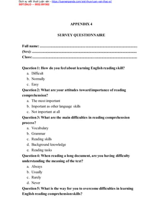 Dịch vụ viết thuê Luận văn - https://luanvanpanda.com/viet-thue-luan-van-thac-si/
SĐT/ZALO – 0932.091562
APPENDIX 4
SURVEY QUESTIONNAIRE
Full name: ..........................................................................................................
(Sex): ..................................................................................................................
Class:..................................................................................................................
Question1: How do you feelabout learning English reading skill?
a. Difficult
b. Normally
c. Easy
Question2: What are your attitudes towardimportance of reading
comprehension?
a. The most important
b. Important as other language skills
c. Not important at all
Question3: What are the main difficulties in reading comprehension
process?
a. Vocabulary
b. Grammar
c. Reading skills
d. Background knowledge
e. Reading tasks
Question4: When reading a long document, are you having difficulty
understanding the meaning of the text?
a. Always
b. Usually
c. Rarely
d. Never
Question5: What is the way for you to overcome difficulties in learning
English reading comprehensionskills?
 