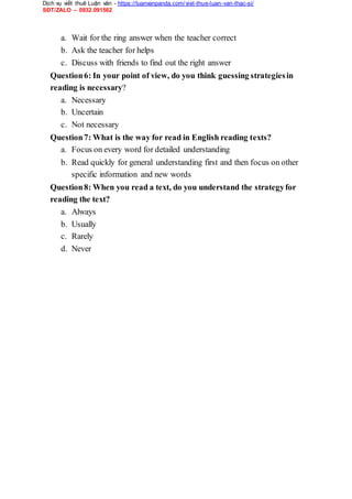 Dịch vụ viết thuê Luận văn - https://luanvanpanda.com/viet-thue-luan-van-thac-si/
SĐT/ZALO – 0932.091562
a. Wait for the ring answer when the teacher correct
b. Ask the teacher for helps
c. Discuss with friends to find out the right answer
Question6: In your point of view, do you think guessing strategiesin
reading is necessary?
a. Necessary
b. Uncertain
c. Not necessary
Question7: What is the way for read in English reading texts?
a. Focus on every word for detailed understanding
b. Read quickly for general understanding first and then focus on other
specific information and new words
Question8: When you read a text, do you understand the strategyfor
reading the text?
a. Always
b. Usually
c. Rarely
d. Never
 