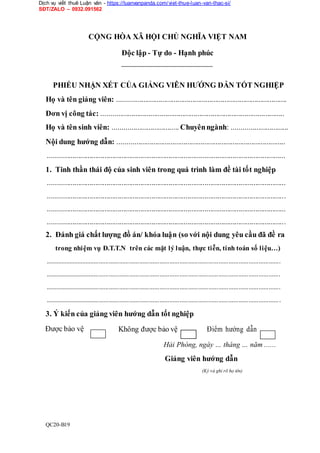 Dịch vụ viết thuê Luận văn - https://luanvanpanda.com/viet-thue-luan-van-thac-si/
SĐT/ZALO – 0932.091562
CỘNG HÒA XÃ HỘI CHỦ NGHĨA VIỆT NAM
Độc lập - Tự do - Hạnh phúc
PHIẾU NHẬN XÉT CỦA GIẢNG VIÊN HƯỚNG DẪN TỐT NGHIỆP
Họ và tên giảng viên: ..........................................................................................
Đơn vị công tác: .................................................................................................
Họ và tên sinh viên: ................................... Chuyênngành: ..............................
Nội dung hướng dẫn: .........................................................................................
..............................................................................................................................
1. Tinh thần thái độ của sinh viên trong quá trình làm đề tài tốt nghiệp
..............................................................................................................................
..............................................................................................................................
..............................................................................................................................
..............................................................................................................................
2. Đánh giá chất lượng đồ án/ khóa luận (so với nội dung yêu cầu đã đề ra
trong nhiệm vụ Đ.T.T.N trên các mặt lý luận, thực tiễn, tính toán số liệu…)
............................................................................................................................................
............................................................................................................................................
............................................................................................................................................
............................................................................................................................................
3. Ý kiến của giảng viên hướng dẫn tốt nghiệp
Được bảo vệ Không được bảo vệ Điểm hướng dẫn
Hải Phòng, ngày … tháng … năm ......
Giảng viên hướng dẫn
(Ký và ghi rõ họ tên)
QC20-B19
 