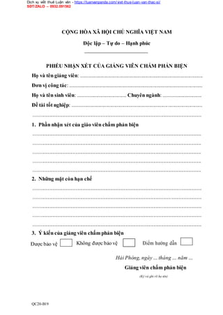 Dịch vụ viết thuê Luận văn - https://luanvanpanda.com/viet-thue-luan-van-thac-si/
SĐT/ZALO – 0932.091562
CỘNG HÒA XÃ HỘI CHỦ NGHĨA VIỆT NAM
Độc lập – Tự do – Hạnh phúc
PHIẾU NHẬN XÉT CỦA GIẢNG VIÊN CHẤM PHẢN BIỆN
Họ và tên giảng viên: .............................................................................................
Đơn vị công tác: .....................................................................................................
Họ và tên sinh viên: ..................................... Chuyên ngành: .............................
Đề tài tốt nghiệp: ...................................................................................................
.....................................................................................................................................
1. Phần nhận xét của giáo viên chấm phản biện
.....................................................................................................................................
.....................................................................................................................................
.....................................................................................................................................
.....................................................................................................................................
.....................................................................................................................................
2. Những mặt còn hạn chế
.....................................................................................................................................
.....................................................................................................................................
.....................................................................................................................................
.....................................................................................................................................
.....................................................................................................................................
3. Ý kiến của giảng viên chấm phản biện
Được bảo vệ Không được bảo vệ Điểm hướng dẫn
Hải Phòng, ngày… tháng … năm …
Giảng viên chấm phản biện
(Ký và ghi rõ họ tên)
QC20-B19
 