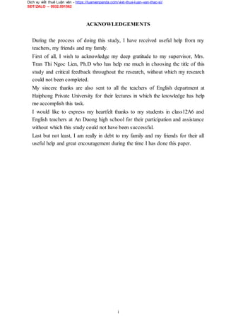 Dịch vụ viết thuê Luận văn - https://luanvanpanda.com/viet-thue-luan-van-thac-si/
SĐT/ZALO – 0932.091562
ACKNOWLEDGEMENTS
During the process of doing this study, I have received useful help from my
teachers, my friends and my family.
First of all, I wish to acknowledge my deep gratitude to my supervisor, Mrs.
Tran Thi Ngoc Lien, Ph.D who has help me much in choosing the title of this
study and critical feedback throughout the research, without which my research
could not been completed.
My sincere thanks are also sent to all the teachers of English department at
Haiphong Private University for their lectures in which the knowledge has help
me accomplish this task.
I would like to express my heartfelt thanks to my students in class12A6 and
English teachers at An Duong high school for their participation and assistance
without which this study could not have been successful.
Last but not least, I am really in debt to my family and my friends for their all
useful help and great encouragement during the time I has done this paper.
i
 