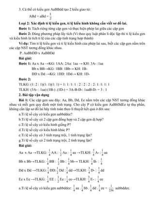 3. Cá thể có kiểu gen AaBBdd tạo 2 kiểu giao tử:
ABd = aBd =
1
2
Loại 2: Xác định tỉ lệ kiểu gen, tỉ lệ kiểu hình không cần viết sơ đồ lai.
Bước 1: Tách riêng từng cặp gen và thực hiện phép lai giữa các cặp gen
Bước 2: Dùng phương pháp lấy tích (Vì theo quy luật phân li độc lập thì tỉ lệ kiểu gen
và kiểu hình là tích tỉ lệ của các cặp tính trạng hợp thành)
Ví dụ: Tìm tỉ lệ kiểu gen và tỉ lệ kiểu hình của phép lai sau, biết các cặp gen nằm trên
các cặp NST tương đồng khác nhau.
P. AaBbDD x AaBBDd
Bài giải:
Bước 1: Aa x Aa →KG: 1AA: 2Aa: 1aa → KH: 3A- :1aa
Bb x BB→KG: 1BB: 1Bb→ KH: 1B-
DD x Dd →KG: 1DD: 1Dd→ KH: 1D-
Bước 2:
TLKG: (1: 2 : 1)(1: 1)(1: 1) = 1: 1: 1: 1 : 2 : 2 : 2 : 2: 1: 1: 1: 1
TLKH: (3A- : 1aa) (1B-) .(1D-) = 3A-B-D-: 1aaB-D- = 3 : 1
2. Bài tập vận dụng
Bài 1: Các cặp gen sau đây: Aa, Bb, Dd, Ee nằm trên các cặp NST tương đồng khác
nhau và mỗi gen quy định một tính trạng. Cho cây P có kiểu gen AaBbDdEe tự thụ phấn,
không cần lập sơ đồ lai hãy tính toán theo lí thuyết kết quả ở đời sau:
a.Tỉ lệ số cây có kiểu gen aabbddee?
b.Tỉ lệ số cây có 2 cặp gen đồng hợp và 2 cặp gen dị hợp?
c.Tỉ lệ số cây có kiểu hình giống P?
d.Tỉ lệ số cây có kiểu hình khác P?
e.Tỉ lệ số cây có 3 tính trạng trội, 1 tính trạng lặn?
g.Tỉ lệ số cây có 2 tính trạng trội, 2 tính trạng lặn?
Bài giải:
Aa x Aa →TLKG:
1
4
AA :
1
2
Aa :
1
4
aa →TLKH:
3
4
A- :
1
4
aa
Bb x Bb→TLKG:
1
4
BB :
1
2
Bb :
1
4
bb→ TLKH:
3
4
B- :
1
4
Dd x Dd →TLKG:
1
4
DD:
1
2
Dd :
1
4
dd→TLKH:
3
4
D- :
1
4
dd
Ee x Ee →TLKG:
1
4
EE :
1
2
Ee :
1
4
ee→TLKH:
3
4
E- :
1
4
ee
a.Tỉ lệ số cây có kiểu gen aabbddee:
1
4
aa .
1
4
bb .
1
4
dd .
1
4
ee =
1
256
aabbddee.
 