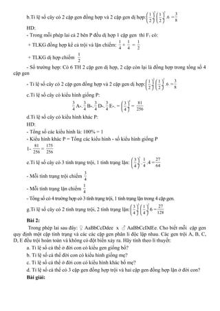b.Tỉ lệ số cây có 2 cặp gen đồng hợp và 2 cặp gen dị hợp:
2
1
2
 
 ÷
 
2
1
.6
2
 
 ÷
 
=
3
8
HD:
- Trong mỗi phép lai cả 2 bên P đều dị hợp 1 cặp gen thì F1 có:
+ TLKG đồng hợp kể cả trội và lặn chiếm:
1
4
+
1
4
=
1
2
+ TLKG dị hợp chiếm
1
2
- Số trường hợp: Có 6 TH 2 cặp gen dị hợp, 2 cặp còn lại là đồng hợp trong tổng số 4
cặp gen
- Tỉ lệ số cây có 2 cặp gen đồng hợp và 2 cặp gen dị hợp:
2
1
2
 
 ÷
 
2
1
.6
2
 
 ÷
 
=
3
8
c.Tỉ lệ số cây có kiểu hình giống P:
3
4
A-.
3
4
B-.
3
4
D-.
3
4
E-. =
4
3
4
 
 ÷
 
=
81
256
d.Tỉ lệ số cây có kiểu hình khác P:
HD:
- Tổng số các kiểu hình là: 100% = 1
- Kiểu hình khác P = Tổng các kiểu hình - số kiểu hình giống P
1-
81
256
=
175
256
e.Tỉ lệ số cây có 3 tính trạng trội, 1 tính trạng lặn:
3
3
4
 
 ÷
 
.
1
4
.4 =
27
64
- Mỗi tính trạng trội chiếm
3
4
- Mỗi tính trạng lặn chiếm
1
4
- Tổng số có 4 trường hợp có 3 tính trạng trội, 1 tính trạng lặn trong 4 cặp gen.
g.Tỉ lệ số cây có 2 tính trạng trội, 2 tính trạng lặn:
2
3
4
 
 ÷
 
2
1
4
 
 ÷
 
6 =
27
128
Bài 2:
Trong phép lai sau đây: ♀ AaBbCcDdee x ♂ AaBbCcDdEe. Cho biết mỗi cặp gen
quy định một cặp tính trạng và các các cặp gen phân li độc lập nhau. Các gen trội A, B, C,
D, E đều trội hoàn toàn và không có đột biến xảy ra. Hãy tính theo lí thuyết:
a. Tỉ lệ số cá thể ở đời con có kiểu gen giống bố?
b. Tỉ lệ số cá thể đời con có kiểu hình giống mẹ?
c. Tỉ lệ số cá thể ở đời con có kiểu hình khác bố mẹ?
d. Tỉ lệ số cá thể có 3 cặp gen đồng hợp trội và hai cặp gen đồng hợp lặn ở đời con?
Bài giải:
 