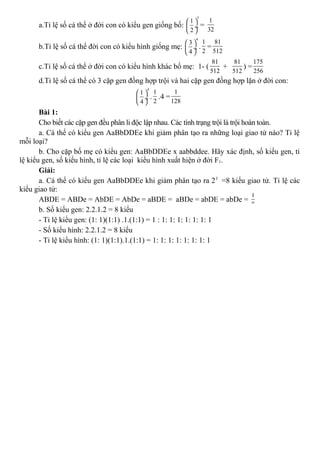 a.Tỉ lệ số cá thể ở đời con có kiểu gen giống bố:
5
1
2
 
 ÷
 
=
1
32
b.Tỉ lệ số cá thể đời con có kiểu hình giống mẹ:
4
3
4
 
 ÷
 
.
1
2
=
81
512
c.Tỉ lệ số cá thể ở đời con có kiểu hình khác bố mẹ: 1- (
81
512
+
81
512
) =
175
256
d.Tỉ lệ số cá thể có 3 cặp gen đồng hợp trội và hai cặp gen đồng hợp lặn ở đời con:
4
1
4
 
 ÷
 
.
1
2
.4 =
1
128
Bài 1:
Cho biết các cặp gen đều phân li độc lập nhau. Các tính trạng trội là trội hoàn toàn.
a. Cá thể có kiểu gen AaBbDDEe khi giảm phân tạo ra những loại giao tử nào? Tỉ lệ
mỗi loại?
b. Cho cặp bố mẹ có kiểu gen: AaBbDDEe x aabbddee. Hãy xác định, số kiểu gen, tỉ
lệ kiểu gen, số kiểu hình, tỉ lệ các loại kiểu hình xuất hiện ở đời F1.
Giải:
a. Cá thể có kiểu gen AaBbDDEe khi giảm phân tạo ra 23
=8 kiểu giao tử. Tỉ lệ các
kiểu giao tử:
ABDE = ABDe = AbDE = AbDe = aBDE = aBDe = abDE = abDe =
1
8
b. Số kiểu gen: 2.2.1.2 = 8 kiểu
- Tỉ lệ kiểu gen: (1: 1)(1:1) .1.(1:1) = 1 : 1: 1: 1: 1: 1: 1: 1
- Số kiểu hình: 2.2.1.2 = 8 kiểu
- Tỉ lệ kiểu hình: (1: 1)(1:1).1.(1:1) = 1: 1: 1: 1: 1: 1: 1: 1
 