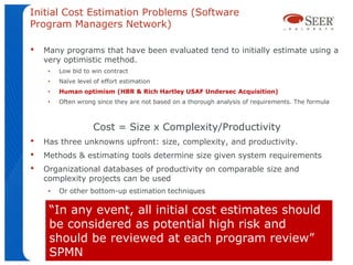 Initial Cost Estimation Problems (Software
Program Managers Network)

•   Many programs that have been evaluated tend to initially estimate using a
    very optimistic method.
     •   Low bid to win contract
     •   Naïve level of effort estimation
     •   Human optimism (HBR & Rich Hartley USAF Undersec Acquisition)
     •   Often wrong since they are not based on a thorough analysis of requirements. The formula



                    Cost = Size x Complexity/Productivity
•   Has three unknowns upfront: size, complexity, and productivity.
•   Methods & estimating tools determine size given system requirements
•   Organizational databases of productivity on comparable size and
    complexity projects can be used
     •   Or other bottom-up estimation techniques

     “In any event, all initial cost estimates should
     be considered as potential high risk and
     should be reviewed at each program review”
     SPMN
 