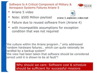 Software Is A Critical Component of Military &
  Aerospace Systems Failures Ariane 5
 •   Ariane 5 video
 •   Note: $500 Million payload
 •   Failure due to reused software from (Ariane 4)
 •   with incompatible assumptions for exception
     condition that was not required



“the culture within the Ariane program…” only addressed
“random hardware failures… which can quite rationally be
handled by a backup system”
“the view had been taken that software should be considered
correct until it is shown to be at fault”!

       Why should we care: Software cost & schedule
       should be sufficient for successful missions
 