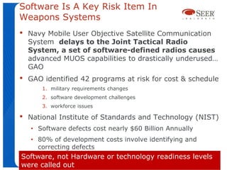 Software Is A Key Risk Item In
Weapons Systems
•   Navy Mobile User Objective Satellite Communication
    System delays to the Joint Tactical Radio
    System, a set of software-defined radios causes
    advanced MUOS capabilities to drastically underused…
    GAO
•   GAO identified 42 programs at risk for cost & schedule
        1. military requirements changes
        2. software development challenges
        3. workforce issues

•   National Institute of Standards and Technology (NIST)
    • Software defects cost nearly $60 Billion Annually
    • 80% of development costs involve identifying and
      correcting defects
Software, not Hardware or technology readiness levels
were called out
 