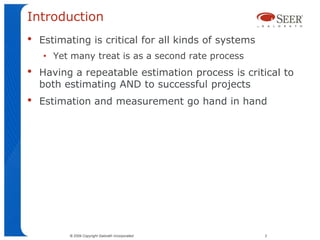 Introduction
•   Estimating is critical for all kinds of systems
    • Yet many treat is as a second rate process
•   Having a repeatable estimation process is critical to
    both estimating AND to successful projects
•   Estimation and measurement go hand in hand




          © 2009 Copyright Galorath Incorporated      2
 