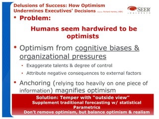 Delusions of Success: How Optimism
Undermines Executives' Decisions  Richard Hartley, HBR)
                                          (Source:




•   Problem:
        Humans seem hardwired to be
                optimists
• Optimism from cognitive biases &
    organizational pressures
    • Exaggerate talents & degree of control
    • Attribute negative consequences to external factors

•   Anchoring (relying too heavily on one piece of
    information) magnifies optimism
           Solution: Temper with “outside view”
    • Most pronounced for new initiatives
       Supplement traditional forecasting w/ statistical
                         Parametrics
     Don’t remove optimism, but balance optimism & realism
 