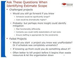 Ask These Questions When
Identifying Estimate Scope
•   Challenged projects
    • Would you still go forward if you knew
        • Schedule would be significantly longer?
        • Cost would be dramatically higher?

    • Probably: but perhaps more insight could identify
      mitigation
        • Plan functionality differently
        • Certainly you could notify stakeholders of real costs
        • Ensure staffing is appropriate for the constraints

•   Failed Projects
    • Would you start a project you knew was unaffordable?
      Or if schedule was completely unrealistic?
    • If knowing up-front could you do something about it?
    • Often better to kill project before it begins than waste
      resources & let the organization down            33
 