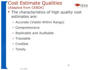 Cost Estimate Qualities
(Adapted from CEBOK)
•   The characteristics of high quality cost
    estimates are:
    • Accurate (Viable Within Range)
    • Comprehensive
    • Replicable and Auditable
    • Traceable
    • Credible
    • Timely



                                       36

         Unit I - Module 1
 
