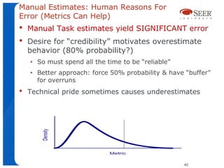 Manual Estimates: Human Reasons For
Error (Metrics Can Help)
•   Manual Task estimates yield SIGNIFICANT error
•   Desire for “credibility” motivates overestimate
    behavior (80% probability?)
    • So must spend all the time to be “reliable”
    • Better approach: force 50% probability & have “buffer”
      for overruns
•   Technical pride sometimes causes underestimates




                                                    40
 