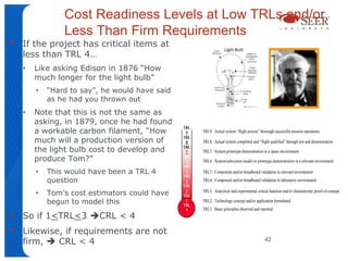 Cost Readiness Levels at Low TRLs and/or
                Less Than Firm Requirements
•   If the project has critical items at
    less than TRL 4…
    •   Like asking Edison in 1876 “How
        much longer for the light bulb”
        •   “Hard to say”, he would have said
            as he had you thrown out
    •   Note that this is not the same as
        asking, in 1879, once he had found
        a workable carbon filament, “How
                                                TRL
                                                 9    TRL9: Actual system “flight proven” thorough successful mission operations

        much will a production version of
                                                TRL
                                                 8    TRL8: Actual system completed and “flight qualified” through test and demonstration
        the light bulb cost to develop and      TRL
                                                 7    TRL7: System prototype demonstration in a space environment
        produce Tom?”                           TRL
                                                 6    TRL6: System/subsystem model or prototype demonstration in a relevant environment
                                                TRL
        •   This would have been a TRL 4         5    TRL5: Component and/or breadboard validation in relevant environment
                                                TRL
            question                             4    TRL4: Component and/or breadboard validation in laboratory environment
                                                TRL
        •   Tom’s cost estimators could have     3
                                                TRL
                                                      TRL3: Analytical and experimental critical function and/or characteristic proof-of-concept

            begun to model this                  2
                                                TRL
                                                      TRL2: Technology concept and/or application formulated
                                                      TRL1: Basic principles observed and reported
•
                                                 1
    So if 1<TRL<3 CRL < 4
•   Likewise, if requirements are not
    firm,  CRL < 4                                                                           42
 