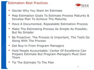 Estimation Best Practices

•   Decide Why You Want An Estimate
•   Map Estimation Goals To Estimate Process Maturity &
    Develop Plan To Achieve The Maturity
•   Have A Documented, Repeatable Estimation Process
•   Make The Estimating Process As Simple As Possible;
    But No Simpler
•   Be Proactive: The Process Is Important, The Tools Go
    Along With The Process
•   Get Buy-in From Program Managers
•   Hold People Accountable: Center Of Excellence Can
    Prepare Estimate But Program Managers Must Own
    Them
•   Tie The Estimate To The Plan
                                               45
 