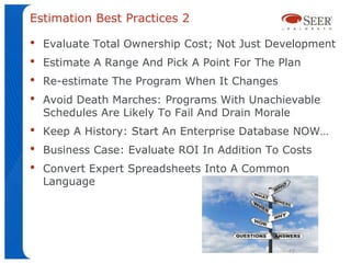 Estimation Best Practices 2

•   Evaluate Total Ownership Cost; Not Just Development
•   Estimate A Range And Pick A Point For The Plan
•   Re-estimate The Program When It Changes
•   Avoid Death Marches: Programs With Unachievable
    Schedules Are Likely To Fail And Drain Morale
•   Keep A History: Start An Enterprise Database NOW…
•   Business Case: Evaluate ROI In Addition To Costs
•   Convert Expert Spreadsheets Into A Common
    Language




                                               46
 