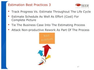 Estimation Best Practices 3

•   Track Progress Vs. Estimate Throughout The Life Cycle
•   Estimate Schedule As Well As Effort (Cost) For
    Complete Picture
•   Tie The Business Case Into The Estimating Process
•   Attack Non-productive Rework As Part Of The Process




                                                47
 