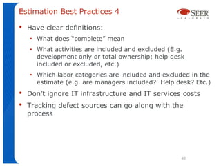 Estimation Best Practices 4

•   Have clear definitions:
    • What does “complete” mean
    • What activities are included and excluded (E.g.
      development only or total ownership; help desk
      included or excluded, etc.)
    • Which labor categories are included and excluded in the
      estimate (e.g. are managers included? Help desk? Etc.)
•   Don’t ignore IT infrastructure and IT services costs
•   Tracking defect sources can go along with the
    process




                                                    48
 