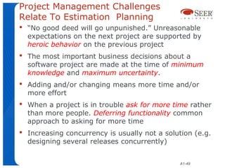 Project Management Challenges
Relate To Estimation Planning
•   “No good deed will go unpunished.” Unreasonable
    expectations on the next project are supported by
    heroic behavior on the previous project
•   The most important business decisions about a
    software project are made at the time of minimum
    knowledge and maximum uncertainty.
•   Adding and/or changing means more time and/or
    more effort
•   When a project is in trouble ask for more time rather
    than more people. Deferring functionality common
    approach to asking for more time
•   Increasing concurrency is usually not a solution (e.g.
    designing several releases concurrently)


                                                A1-49
 