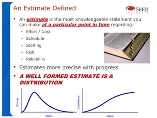 An Estimate Defined
•   An estimate is the most knowledgeable statement you
    can make at a particular point in time regarding:
    • Effort / Cost
    • Schedule
    • Staffing
    • Risk
    • Reliability

•   Estimates more precise with progress
•   A WELL FORMED ESTIMATE IS A
    DISTRIBUTION



                                           5
 