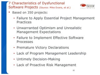 7 Characteristics of Dysfunctional
Software Projects (Source: Mike Evans, et al.)
•   Based on 350 projects:
    • Failure to Apply Essential Project Management
      Practices
    • Unwarranted Optimism and Unrealistic
      Management Expectations
    • Failure to Implement Effective Software
      Processes
    • Premature Victory Declarations
    • Lack of Program Management Leadership
    • Untimely Decision-Making
    • Lack of Proactive Risk Management
                                                 50
 