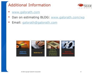 Additional Information
•   www.galorath.com
•   Dan on estimating BLOG: www.galorath.com/wp
•   Email: galorath@galorath.com




         © 2009 Copyright Galorath Incorporated   51
 