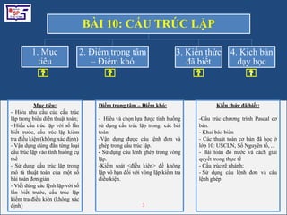 1Mục tiêu:- Hiểu nhu cầu của cấu trúc lặp trong biểu diễn thuật toán; Hiểu cấu trúc lặp với số lần biết trước, cấu trúc lặp kiểm tra điều kiện (không xác định)- Vận dụng đúng đắn từng loại cấu trúc lặp vào tình huống cụ thể- Sử dụng cấu trúc lặp trong mô tả thuật toán của một số bài toán đơn giản- Viết đúng các lệnh lặp với số lần biết trước, cấu trúc lặp kiểm tra điều kiện (không xác định)Điểm trọng tâm – Điểm khó:-  Hiểu và chọn lựa được tình huống sử dụng cấu trúc lặp trong  các bài toánVận dụng được câu lệnh đơn và ghép trong cấu trúc lặp.- Sử dụng câu lệnh ghép trong vòng lặp.Kiểm soát <điều kiện> để không lặp vô hạn đối với vòng lặp kiểm tra điều kiện.Kiếnthứcđãbiết:Cấu trúc chương trình Pascal cơ bản.