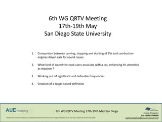 All textes,films, pictures and diagrams are cobyright protected and owned by the author Angelo D‘Angelico. No use, even partly, without the consent of the author.
6th WG QRTV Meeting 17th-19th May San Diego Angelo D‘Angelico
Fon +4930 27908680
angelo.dangelico@acoustic-consult.com
6th WG QRTV Meeting
17th-19th May
San Diego State University
1. Comparison between coming, stopping and starting of EVs and combustion
engines driven cars for sound issues.
2. What kind of sound the road users associate with a car, enhancing his attention
as reaction ?
3. Working out of significant and definable frequencies
4. Creation of a target sound definition
 