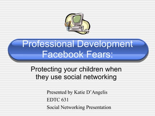 Professional Development Facebook Fears: Protecting your children when they use social networking Presented by Katie D’Angelis EDTC 631 Social Networking Presentation 
