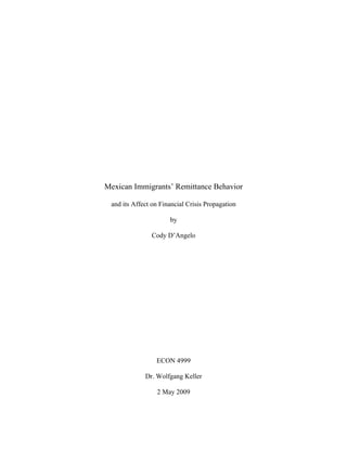 Mexican Immigrants’ Remittance Behavior

 and its Affect on Financial Crisis Propagation

                      by

               Cody D’Angelo




                 ECON 4999

             Dr. Wolfgang Keller

                 2 May 2009
 