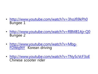 • http://www.youtube.com/watch?v=3hoJfi9kPh0
Bungee 1
• http://www.youtube.com/watch?v=RBM81Ajr-Q0
Bungee 2
• http://www.youtube.com/watch?v=Mbg-
FDWq9tY Korean driving
• http://www.youtube.com/watch?v=TNy5cVcF3oE
Chinese scooter rider
 