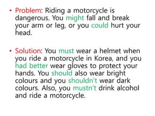 • Problem: Riding a motorcycle is
dangerous. You might fall and break
your arm or leg, or you could hurt your
head.
• Solution: You must wear a helmet when
you ride a motorcycle in Korea, and you
had better wear gloves to protect your
hands. You should also wear bright
colours and you shouldn’t wear dark
colours. Also, you mustn’t drink alcohol
and ride a motorcycle.
 