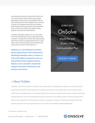 For more information: onsolve.com 866 939 0911
Evacuation plans should be a top priority. Where are
your escape routes? How do those routes change
depending on the location in the building? These are
all essential questions that employees must know how
to answer. Do employees know their environment
well enough to know exactly where they would hide?
These are the types of topics that safety training
programs and exercises should address.
Incidents of workplace violence are an unfortunate
fact of life. But that doesn’t mean organizations have
no power to change their outcomes. By understanding
the threats, and how to respond quickly, there’s a much
better chance of preventing the type of disaster that
seems all-too-common in the modern era.
Employees are, and will always be, the best
defense against threats. Their involvement in
identifying potentially violent co-workers, as
well as their ability to respond to a crisis, can
dramatically minimize negative outcomes.
Business owners and leaders should make
employee awareness and education a top
priority to prevent loss.
© 2017 OnSolve, LLC. All rights reserved.
» About OnSolve
OnSolve is the market leader in real-time, mass notification and collaboration solutions used by the world’s
largest brands and thousands of government agencies to deliver critical information in any situation. Mass
notification and collaboration is an essential element of emergency response and business continuity planning,
keeping teams on track and coordinating during critical events. The OnSolve suite of critical communication
tools is a key component of the business continuity, emergency response, IT alerting, employee safety and
security programs of every organization we serve. Visit us on the Web at www.onsolve.com.
REQUEST A DEMO
LEARN WHY
OnSolve
should be part
of your Crisis
Communication Plan
 